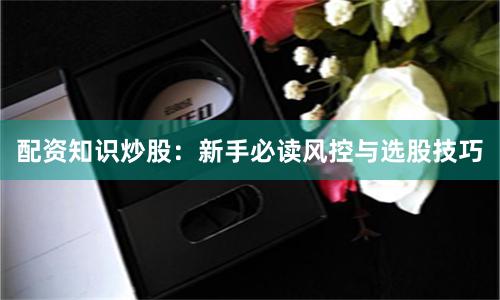 配资知识炒股：新手必读风控与选股技巧